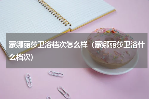 蒙娜丽莎卫浴档次怎么样（蒙娜丽莎卫浴什么档次）