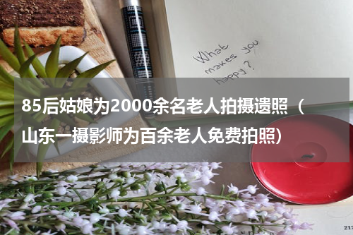 85后姑娘为2000余名老人拍摄遗照（山东一摄影师为百余老人免费拍照）