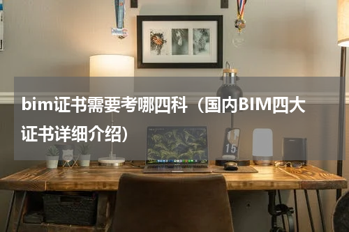 bim证书需要考哪四科（国内BIM四大证书详细介绍）
