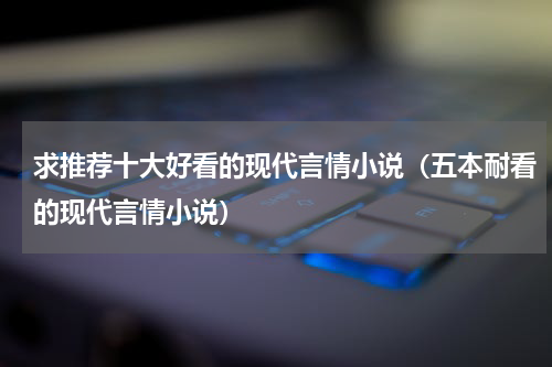 求推荐十大好看的现代言情小说（五本耐看的现代言情小说）