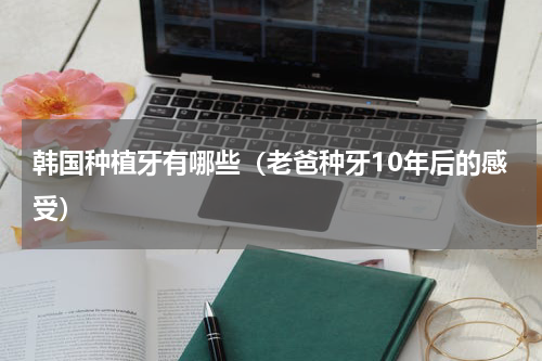 韩国种植牙有哪些（老爸种牙10年后的感受）