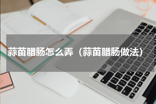 蒜苗腊肠怎么弄（蒜苗腊肠做法）