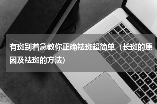 有斑别着急教你正确祛斑超简单（长斑的原因及祛斑的方法）