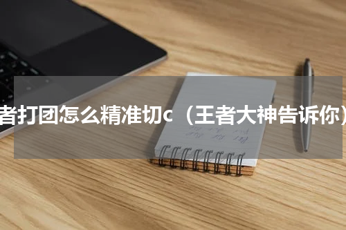 王者打团怎么精准切c（王者大神告诉你）