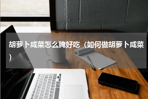 胡萝卜咸菜怎么腌好吃（如何做胡萝卜咸菜）