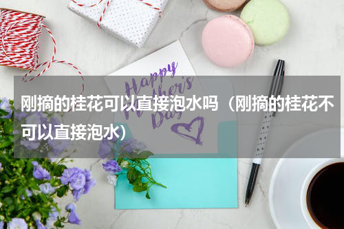 刚摘的桂花可以直接泡水吗（刚摘的桂花不可以直接泡水）