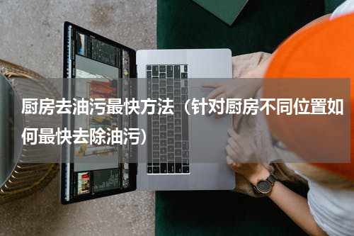 厨房去油污最快方法（针对厨房不同位置如何最快去除油污）