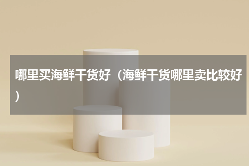 哪里买海鲜干货好（海鲜干货哪里卖比较好）