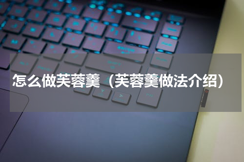 怎么做芙蓉羹（芙蓉羹做法介绍）