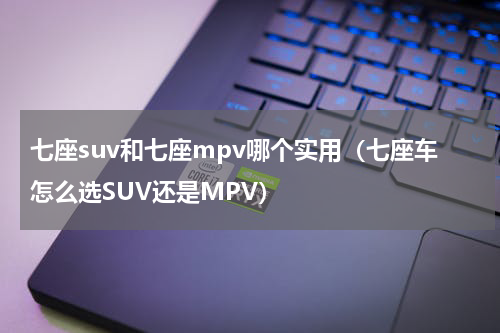 七座suv和七座mpv哪个实用（七座车怎么选SUV还是MPV）