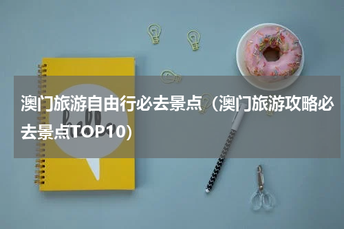 澳门旅游自由行必去景点（澳门旅游攻略必去景点TOP10）