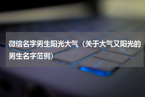微信名字男生阳光大气（关于大气又阳光的男生名字范例）