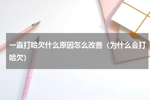 一直打哈欠什么原因怎么改善（为什么会打哈欠）