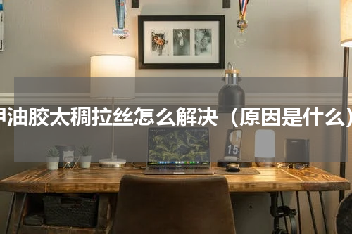 甲油胶太稠拉丝怎么解决（原因是什么）