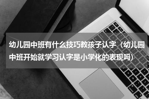 幼儿园中班有什么技巧教孩子认字（幼儿园中班开始就学习认字是小学化的表现吗）