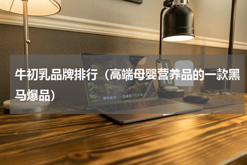 牛初乳品牌排行（高端母婴营养品的一款黑马爆品）