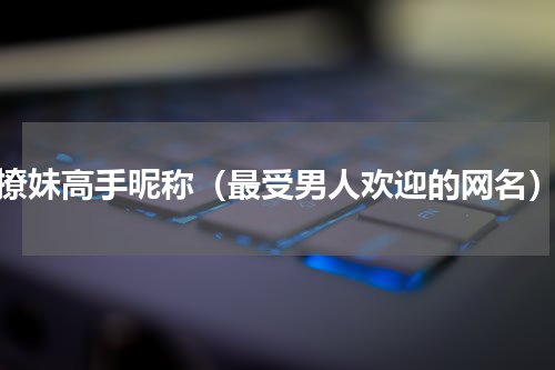 撩妹高手昵称（最受男人欢迎的网名）