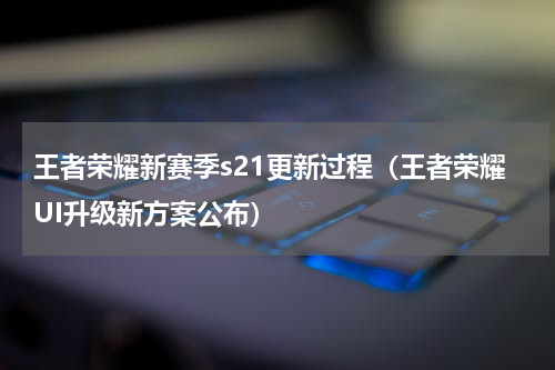王者荣耀新赛季s21更新过程（王者荣耀UI升级新方案公布）