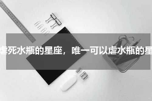 能虐死水瓶的星座，唯一可以虐水瓶的星座