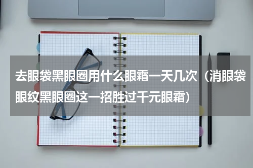 去眼袋黑眼圈用什么眼霜一天几次（消眼袋眼纹黑眼圈这一招胜过千元眼霜）