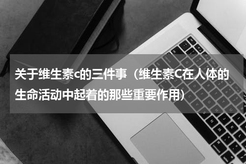 关于维生素c的三件事（维生素C在人体的生命活动中起着的那些重要作用）