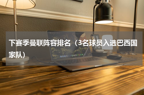 下赛季曼联阵容排名（3名球员入选巴西国家队）