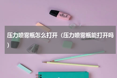 压力喷雾瓶怎么打开（压力喷雾瓶能打开吗）