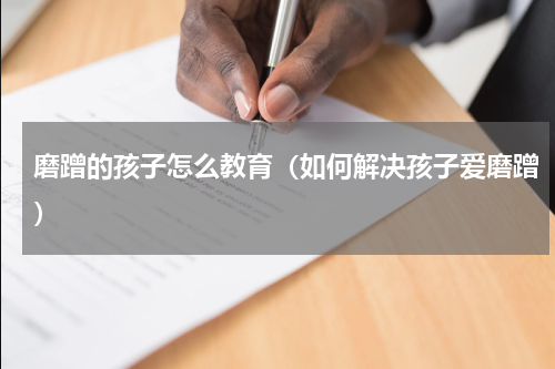 磨蹭的孩子怎么教育（如何解决孩子爱磨蹭）