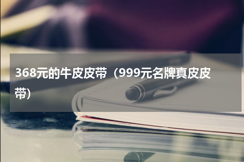 368元的牛皮皮带（999元名牌真皮皮带）