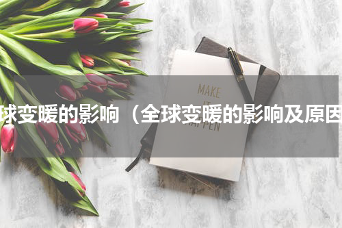 全球变暖的影响（全球变暖的影响及原因）