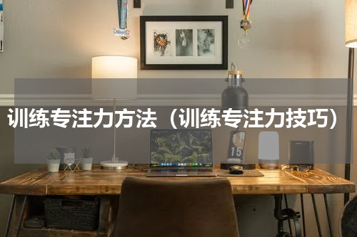 训练专注力方法（训练专注力技巧）