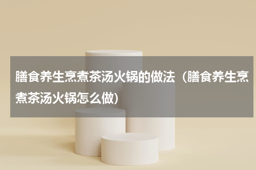 膳食养生烹煮茶汤火锅的做法（膳食养生烹煮茶汤火锅怎么做）