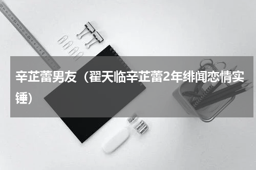 辛芷蕾男友（翟天临辛芷蕾2年绯闻恋情实锤）