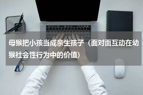母猴把小孩当成亲生孩子（面对面互动在幼猴社会性行为中的价值）