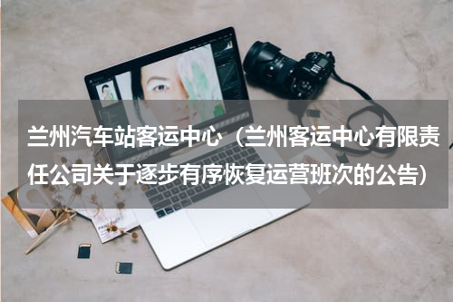 兰州汽车站客运中心（兰州客运中心有限责任公司关于逐步有序恢复运营班次的公告）