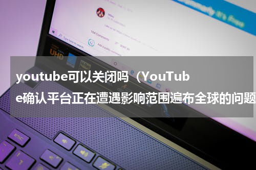 youtube可以关闭吗（YouTube确认平台正在遭遇影响范围遍布全球的问题）