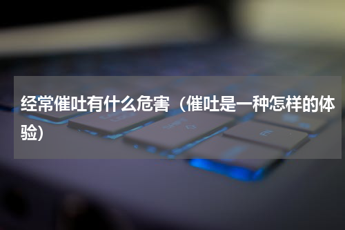 经常催吐有什么危害（催吐是一种怎样的体验）