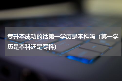 专升本成功的话第一学历是本科吗（第一学历是本科还是专科）