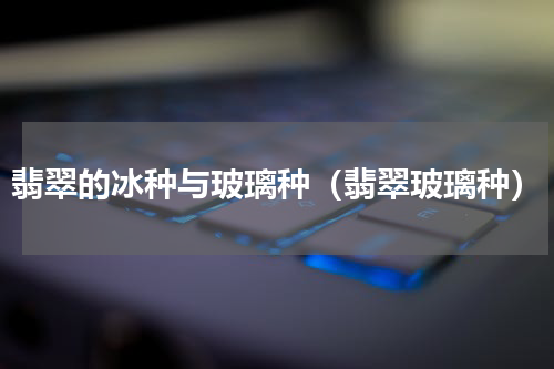 翡翠的冰种与玻璃种（翡翠玻璃种）