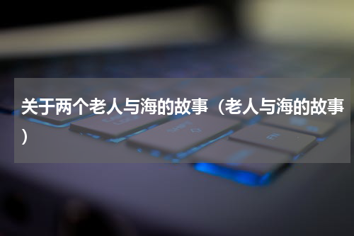 关于两个老人与海的故事（老人与海的故事）
