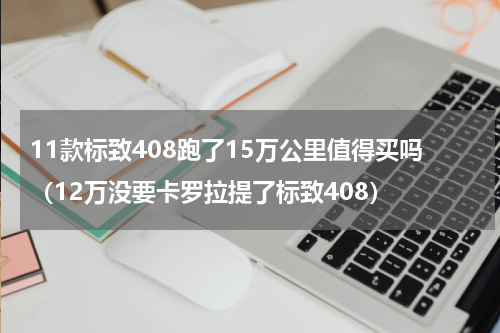 11款标致408跑了15万公里值得买吗（12万没要卡罗拉提了标致408）