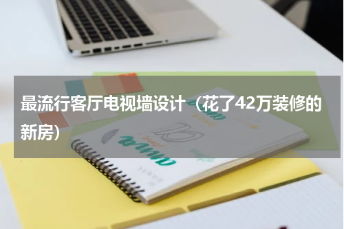 最流行客厅电视墙设计（花了42万装修的新房）