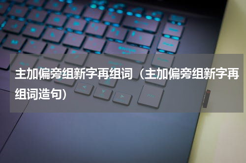 主加偏旁组新字再组词（主加偏旁组新字再组词造句）