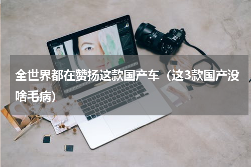 全世界都在赞扬这款国产车（这3款国产没啥毛病）