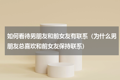 如何看待男朋友和前女友有联系（为什么男朋友总喜欢和前女友保持联系）
