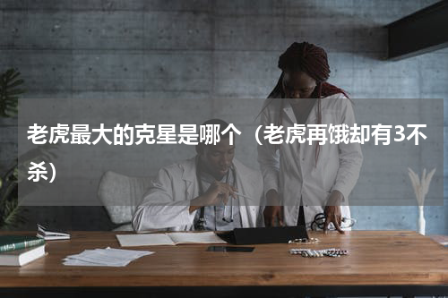 老虎最大的克星是哪个（老虎再饿却有3不杀）