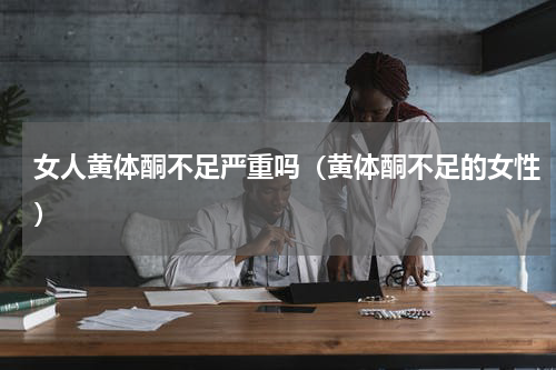 女人黄体酮不足严重吗（黄体酮不足的女性）