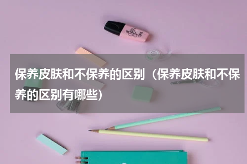 保养皮肤和不保养的区别（保养皮肤和不保养的区别有哪些）