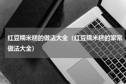 红豆糯米糕的做法大全（红豆糯米糕的家常做法大全）