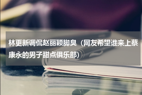 林更新调侃赵丽颖脚臭（网友希望谁来上蔡康永的男子甜点俱乐部）